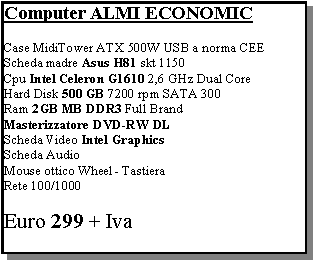 Casella di testo: Computer ALMI ECONOMICCase MidiTower ATX 500W USB a norma CEEScheda madre Asus H81 skt 1150Cpu Intel Celeron G1610 2,6 GHz Dual CoreHard Disk 500 GB 7200 rpm SATA 300Ram 2GB MB DDR3 Full BrandMasterizzatore DVD-RW DL Scheda Video Intel Graphics Scheda Audio   Mouse ottico Wheel - Tastiera Rete 100/1000Euro 299 + Iva