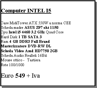 Casella di testo: Computer INTEL I5Case MidiTower ATX 550W a norma CEEScheda madre ASUS Z97 skt 1150Cpu Intel i5 4460 3.2 GHz Quad CoreHard Disk 1 TB SATA 3 Ram 4 GB DDR3 Full BrandMasterizzatore DVD-RW DL Scheda Video Amd HD7750 2GB Scheda Audio Realtek 16Bit Mouse ottico -   TastieraRete 100/1000Euro 549 + Iva