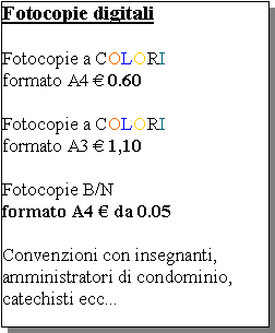 Casella di testo: Fotocopie digitaliFotocopie a COLORI formato A4  0.60Fotocopie a COLORIformato A3  1,10Fotocopie B/N formato A4  da 0.05Convenzioni con insegnanti, amministratori di condominio, catechisti ecc...