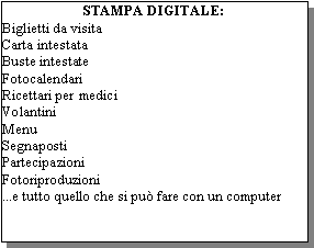 Casella di testo: STAMPA DIGITALE:Biglietti da visita Carta intestataBuste intestateFotocalendariRicettari per mediciVolantini MenuSegnapostiPartecipazioniFotoriproduzioni ...e tutto quello che si pu fare con un computer